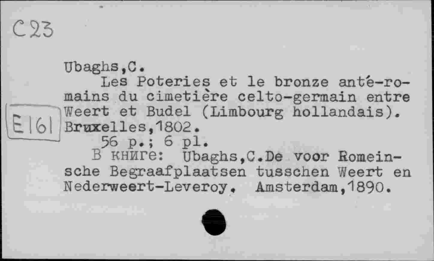 ﻿С 23
i£lfel
Ubaghs.C.
Les Poteries et le bronze antè-ro-mains du cimetière celto-germain entre Weert et Budel (Limbourg hollandais). Вгихе11ез,1802.
56 p. ; 6 pl.
В книге: Ubaghs,C.De voor Romein-sche Begraafplaatsen tusschen Weert en N ederweert-Leveroy « Amsterdam,1890.